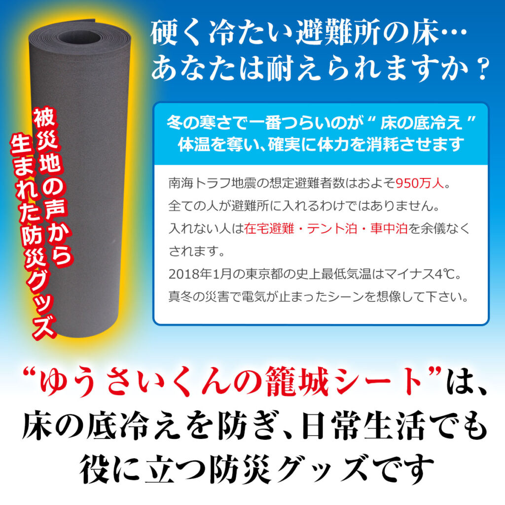 硬く冷たい避難所の床…あなたは耐えられますか?
冬の寒さで一番つらいのが “床の底冷え”体温を奪い、確実に体力を消耗させます
被災地の声から生まれた防災グッズ
南海トラフ地震の想定避難者数はおよそ1230万人。
全ての人が避難所に入れるわけではありません。
入れない人は在宅避難・テント泊・車中泊を余儀なくされます。
2018年1月の東京都の史上最低気温はマイナス4℃。真冬の災害で電気が止まったシーンを想像してください。
“ゆうさいくんの籠城シート” は、床の底冷えを防ぎ、日常生活でも役に立つ防災グッズです