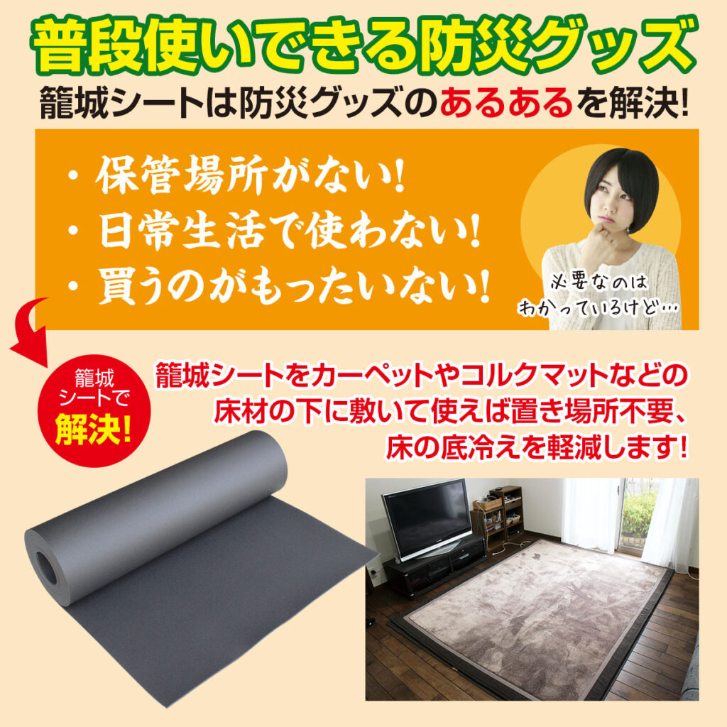 普段使いできる防災グッズ 籠城シートは防災グッズのあるあるを解決します!
防災グッズは保管場所がない!日常生活で使わない!買うのがもったいない!
「必要なのはわかっているけど…」
籠城シートで解決します。
籠城シートをカーペットやコルクマットなどの床材の下に敷いて使えば置き場所不要、床の底冷えを軽減します!