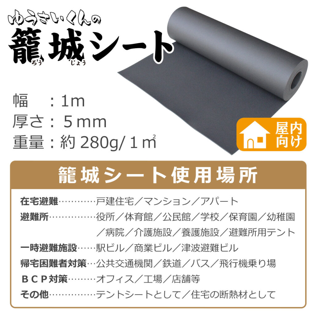 幅:1m
厚さ:5mm
重量:約280g/1㎡
籠城シート使用場所 屋内向け
在宅避難 …… 戸建住宅/マンション/アパート
避難所 …… 役所/体育館/公民館/学校/保育園/幼稚園/病院/介護施設/養護施設/避難所用テント
一時避難施設 …… 駅ビル/商業ビル/津波避難ビル
帰宅困難者対策 …… 公共交通機関/鉄道/バス/飛行機乗り場
BCP対策 …… オフィス/工場/店舗等
その他 …… テントシートとして/住宅の断熱材として