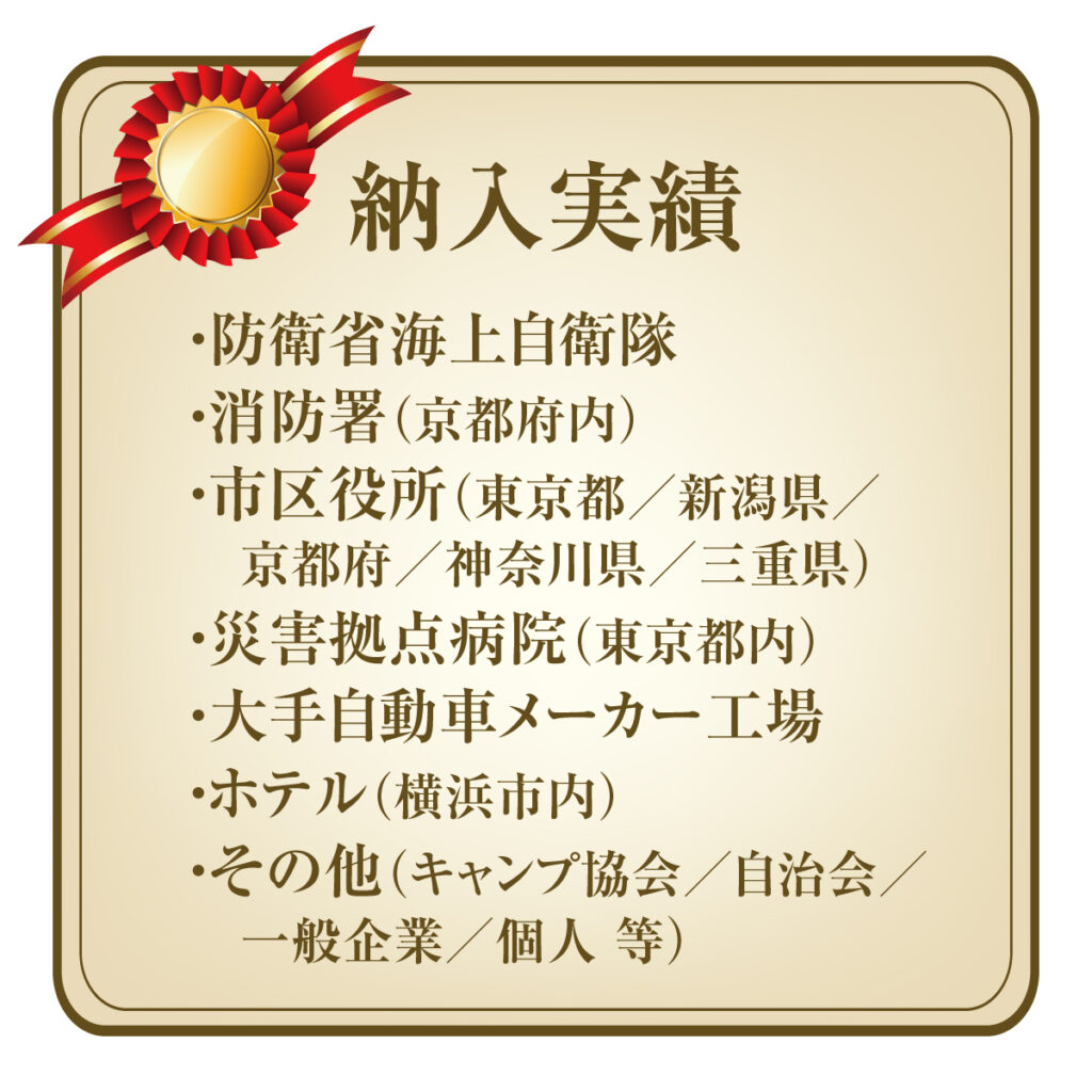 納入実績
防衛省海上自衛隊
消防署(京都府内)
市区役所(東京都/新潟県/京都府/神奈川県/三重県)
災害拠点病院(東京都内)
大手自動車メーカー工場
ホテル(横浜市内)
その他(キャンプ協会/自治会/一般企業/個人 等)