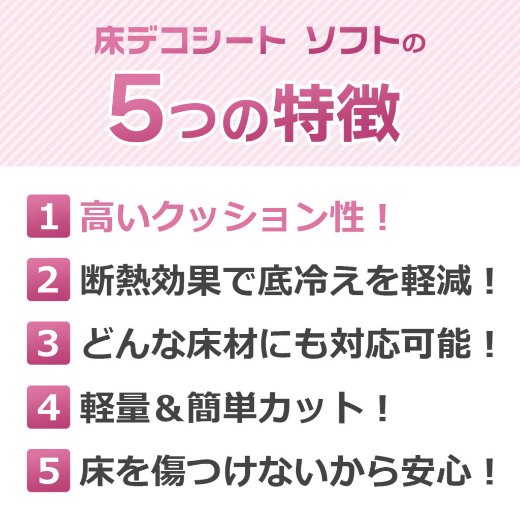 床デコシート ソフトの5つの特徴
高いクッション性!
断熱効果で底冷えを軽減!
どんな床材にも対応可能!
軽量&簡単カット!
床を傷つけないから安心!
