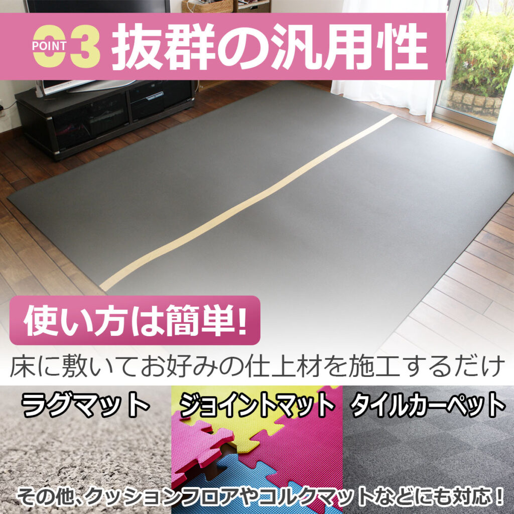 【POINT 03】抜群の汎用性
使い方は簡単!床に敷いてお好みの仕上材を施工するだけ
ラグマット
ジョイントマット
タイルカーペット
その他、クッションフロアやコルクマットなどにも対応!