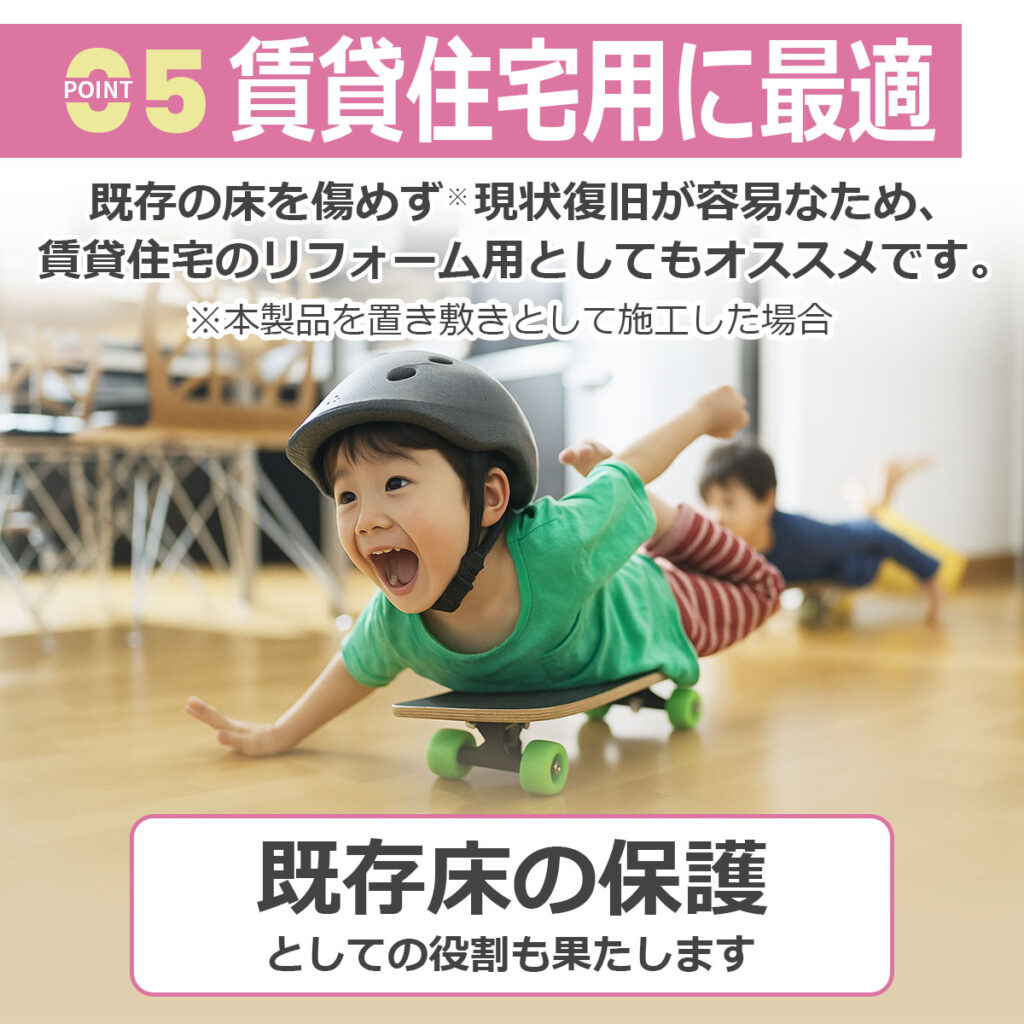 【POINT 05】賃貸住宅用に最適
既存の床を傷めず ※現状復旧が容易なため、
賃貸住宅のリフォーム用としてもオススメです。
※本製品を置き敷きとして施工した場合
既存床の保護
としての役割も果たします